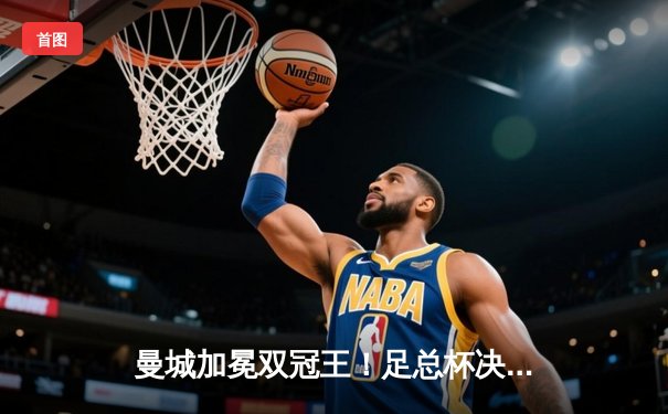 曼城加冕双冠王！足总杯决赛2-1力克曼联，福登传射建功