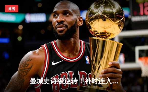 曼城史诗级逆转！补时连入两球3-2维拉，卫冕之路惊险挺进